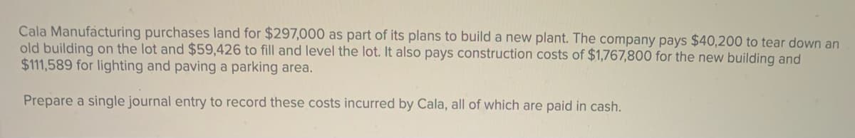 Cala Manufacturing purchases land for $297,000 as part of its plans to build a new plant. The company pays $40,200 to tear down an
old building on the lot and $59,426 to fill and level the lot. It also pays construction costs of $1,767,800 for the new building and
$111,589 for lighting and paving a parking area.
Prepare a single journal entry to record these costs incurred by Cala, all of which are paid in cash.