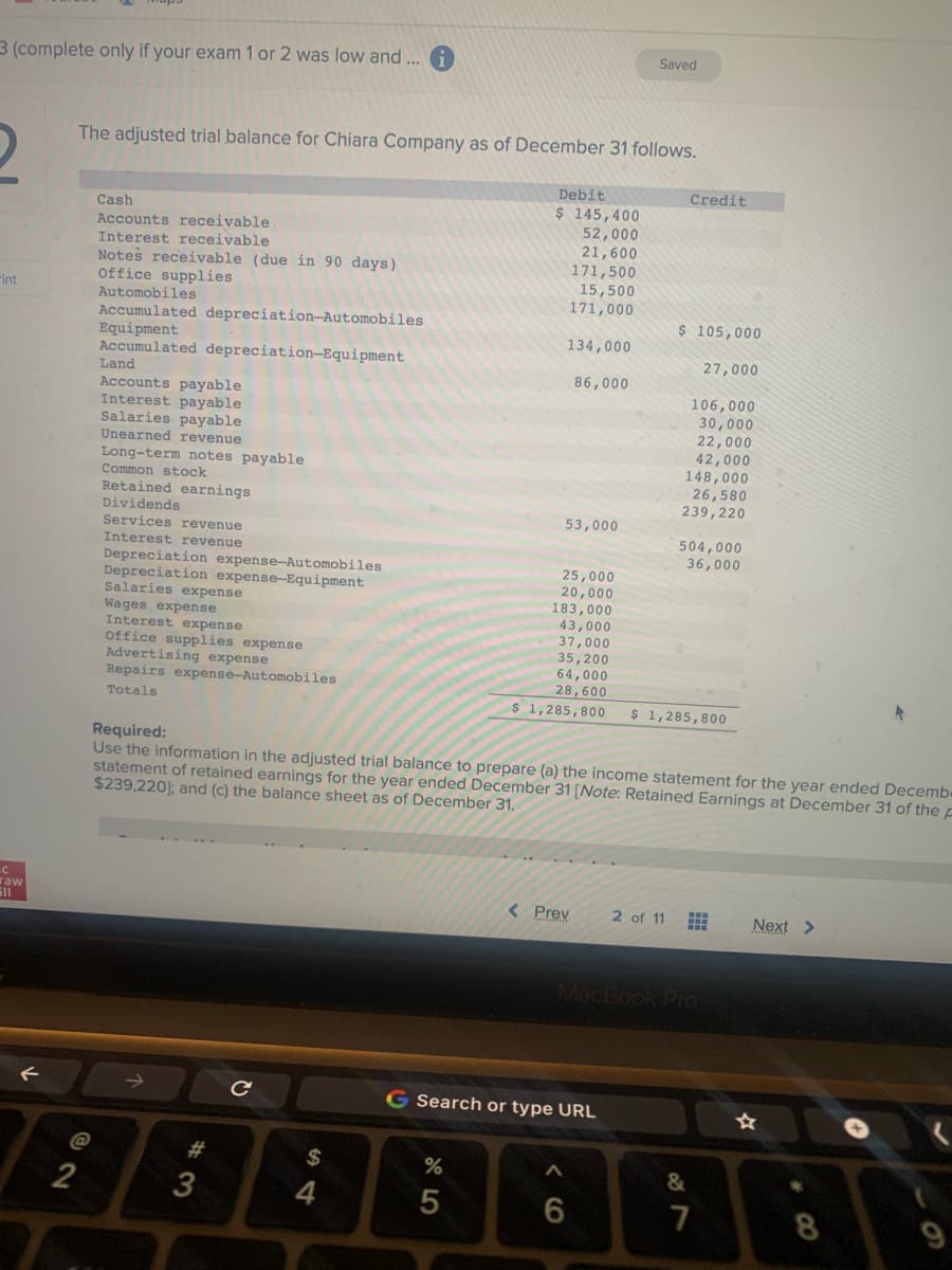 3 (complete only if your exam 1 or 2 was low and ...
-int
LC
raw
511
The adjusted trial balance for Chiara Company as of December 31 follows.
@
Cash
Accounts receivable.
Interest receivable
2
Notes receivable (due in 90 days)
Office supplies
Automobiles
Accumulated depreciation-Automobiles
Equipment
Accumulated depreciation-Equipment
Land
Accounts payable
Interest payable
Salaries payable
Unearned revenue
Long-term notes payable
Common stock
Retained earnings
Dividends
Services
Interest
revenue
revenue
Depreciation expense-Automobiles
Depreciation expense-Equipment
Salaries expense
Wages expense
Interest expense
office supplies expense
Advertising expense
Repairs expense-Automobiles
Totals
3
с
Debit
$ 145,400
52,000
21,600
171,500
$
4
15,500
171,000
134,000
86,000
53,000
Saved
< Prev
Required:
Use the information in the adjusted trial balance to prepare (a) the income statement for the year ended Decemb
statement of retained earnings for the year ended December 31 [Note: Retained Earnings at December 31 of the F
$239,220]; and (c) the balance sheet as of December 31.
Credit
$ 105,000
27,000
106,000
30,000
22,000
42,000
148,000
26,580
239,220
504,000
36,000
25,000
20,000
183,000
43,000
37,000
35,200
64,000
28,600
$ 1,285,800 $ 1,285,800
G Search or type URL
BOOOOOOY
%
5
6
2 of 11 #
MacBook Pro
&
>
7
8
9