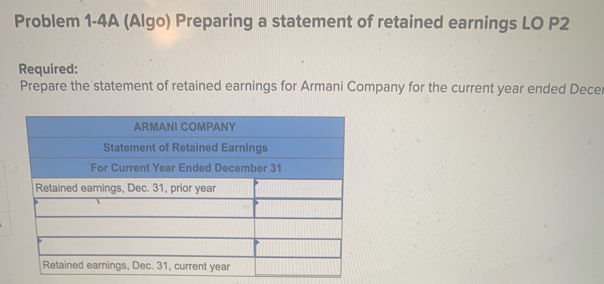 Problem 1-4A (Algo) Preparing a statement of retained earnings LO P2
Required:
Prepare the statement of retained earnings for Armani Company for the current year ended Decer
ARMANI COMPANY
Statement of Retained Earnings
For Current Year Ended December 31
Retained earnings, Dec. 31, prior year
Retained earnings, Dec. 31, current year