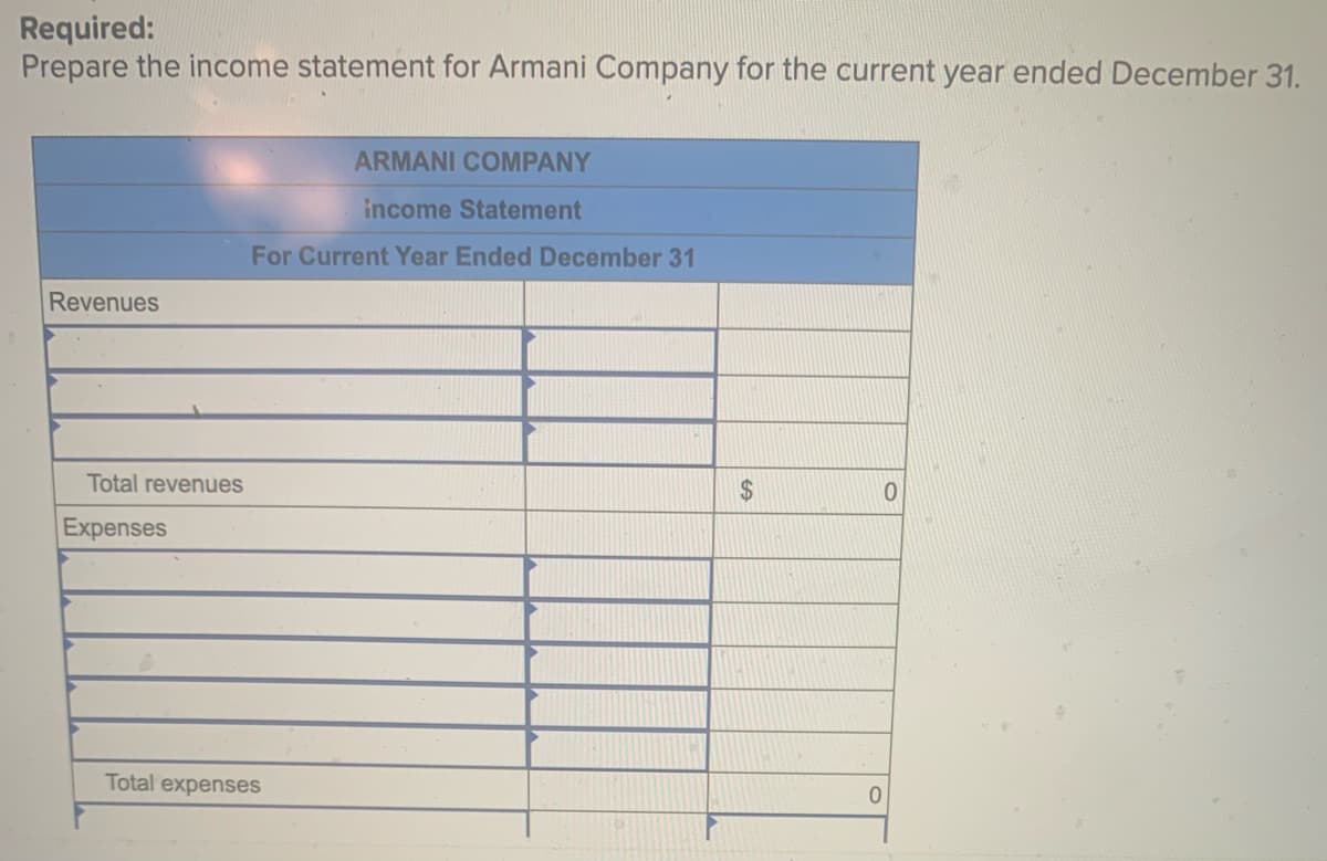 ### Income Statement Preparation for Armani Company

**Objective:**
To prepare the income statement for Armani Company for the current year ended December 31.

**Income Statement:**
The income statement is a crucial financial document that provides a summary of a company's revenues and expenses over a specific period, typically a fiscal year. It helps to determine the company's financial performance, specifically its profitability.

#### Armani Company
**Income Statement for Current Year Ended December 31**

| Description              | Amount ($)     |
|--------------------------|----------------|
| **Revenues**             |                |
| Total Revenues           | 0              |
| **Expenses**             |                |
| Total Expenses           | 0              |

**Explanation of the Table:**

1. **Revenues Section:**
   - This section lists all types of income earned by Armani Company during the year. Generally, it includes sales revenue, service revenue, interest income, etc.
   - The total revenue is the sum of all revenues.

2. **Expenses Section:**
   - This section enumerates all operational and non-operational costs incurred by the company. It typically includes costs of goods sold, administrative expenses, salaries, rent, utilities, depreciation, interest expenses, etc.
   - The total expenses are the aggregation of all incurred expenses.

3. **Net Income (Not Listed in Image but Typically Included):**
   - To calculate net income, subtract the total expenses from total revenues.
   - Net Income = Total Revenues - Total Expenses

The provided image does not offer specific numerical data. Hence, the amounts for revenues and expenses are shown as 0, but in practice, these should reflect the actual values for the year.

**Educational Note:**

The income statement, also known as the profit and loss statement, is a vital tool for stakeholders, including management, investors, and creditors. They use it to gauge the company's financial health, operational efficiency, and profitability trends over time. Constructing an accurate income statement involves detailed accounting and financial analysis to ensure the figures represent the true financial status of the company.