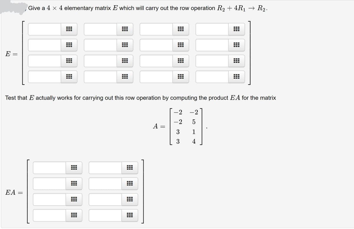 Give a 4 x 4 elementary matrix E which will carry out the row operation R2 + 4R1 → R2.
E =
Test that E actually works for carrying out this row operation by computing the product EA for the matrix
-2
-2
-2
A
3
1
3
4
EA =
