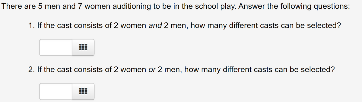 There are 5 men and 7 women auditioning to be in the school play. Answer the following questions:
1. If the cast consists of 2 women and 2 men, how many different casts can be selected?
2. If the cast consists of 2 women or 2 men, how many different casts can be selected?
