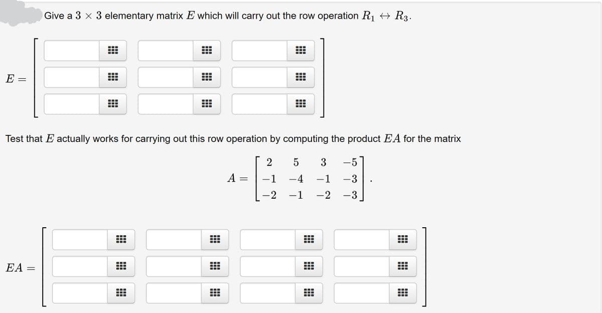 Give a 3 x 3 elementary matrix E which will carry out the row operation R1 → R3.
出
E =
Test that E actually works for carrying out this row operation by computing the product EA for the matrix
3
-5
A
-1 -4
-1
-3
-2
-1
-2 -3
EA =
