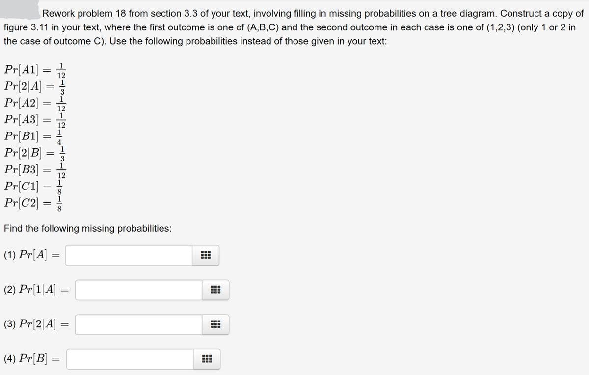 Rework problem 18 from section 3.3 of your text, involving filling in missing probabilities on a tree diagram. Construct a copy of
figure 3.11 in your text, where the first outcome is one of (A,B,C) and the second outcome in each case is one of (1,2,3) (only 1 or 2 in
the case of outcome C). Use the following probabilities instead of those given in your text:
Pr[A1]
Pr[2|A]
Pr[A2]
Pr[A3]
Pr[B1]
Pr[2|B]
Pr[B3]
Pr[C1]
Pr[C2]
12
1
12
12
1
1
12
Find the following missing probabilities:
(1) Pr[A] =
(2) Pr[1|A]
(3) Pr[2|A] =
(4) Pr[B] =
