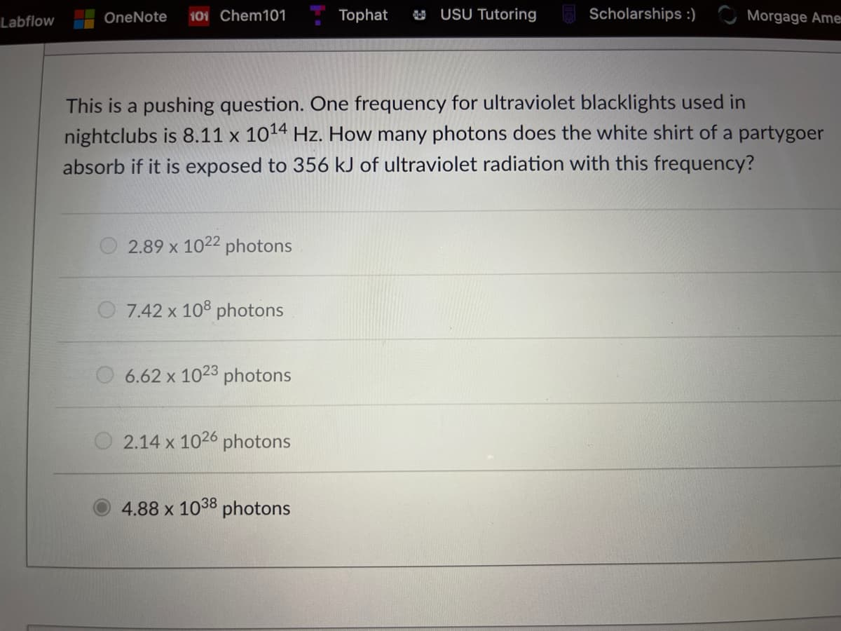 OneNote
101 Chem101
Tophat
U USU Tutoring
Scholarships :)
Morgage Ame
Labflow
This is a pushing question. One frequency for ultraviolet blacklights used in
nightclubs is 8.11 x 1014 Hz. How many photons does the white shirt of a partygoer
absorb if it is exposed to 356 kJ of ultraviolet radiation with this frequency?
2.89 x 1022 photons
7.42 x 108 photons
O 6.62 x 1023 photons
2.14 x 1026 photons
4.88 x 1038 photons
