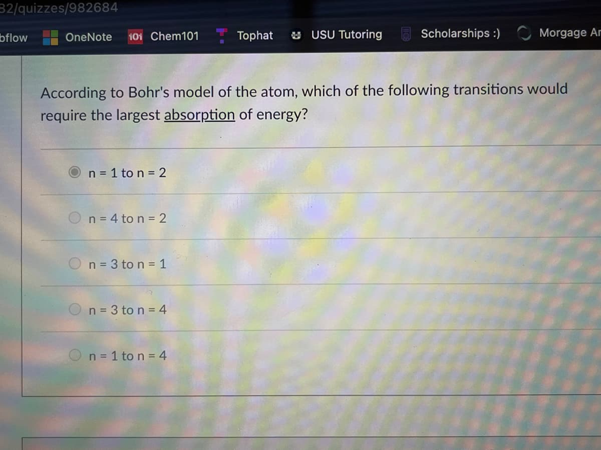 32/quizzes/982684
bflow
101 Chem101
Tophat
U USU Tutoring
Scholarships :) Morgage Ar
OneNote
According to Bohr's model of the atom, which of the following transitions would
require the largest absorption of energy?
n = 1 to n = 2
On= 4 to n = 2
n = 3 to n = 1
n = 3 to n = 4
On= 1 to n = 4
