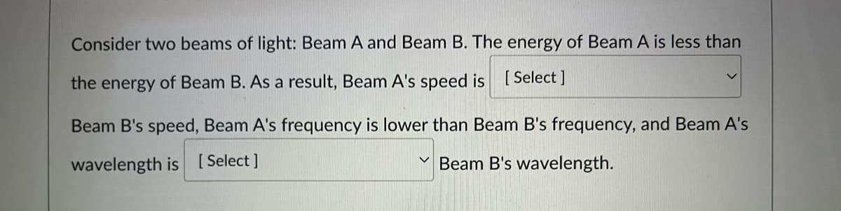 Consider two beams of light: Beam A and Beam B. The energy of Beam A is less than
the energy of Beam B. As a result, Beam A's speed is [ Select]
Beam B's speed, Beam A's frequency is lower than Beam B's frequency, and Beam A's
wavelength is [Select ]
Beam B's wavelength.
