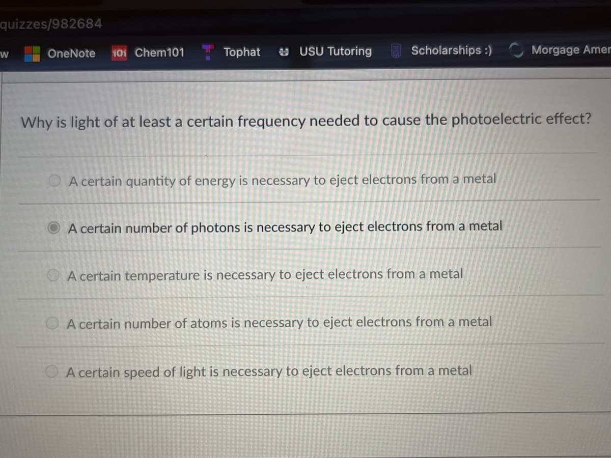 quizzes/982684
OneNote
101 Chem101
Tophat
* USU Tutoring
Scholarships :)
Morgage Amer
Why is light of at least a certain frequency needed to cause the photoelectric effect?
O A certain quantity of energy is necessary to eject electrons from a metal
A certain number of photons is necessary to eject electrons from a metal
A certain temperature is necessary to eject electrons from a metal
O A certain number of atoms is necessary to eject electrons from a metal
O A certain speed of light is necessary to eject electrons from a metal
