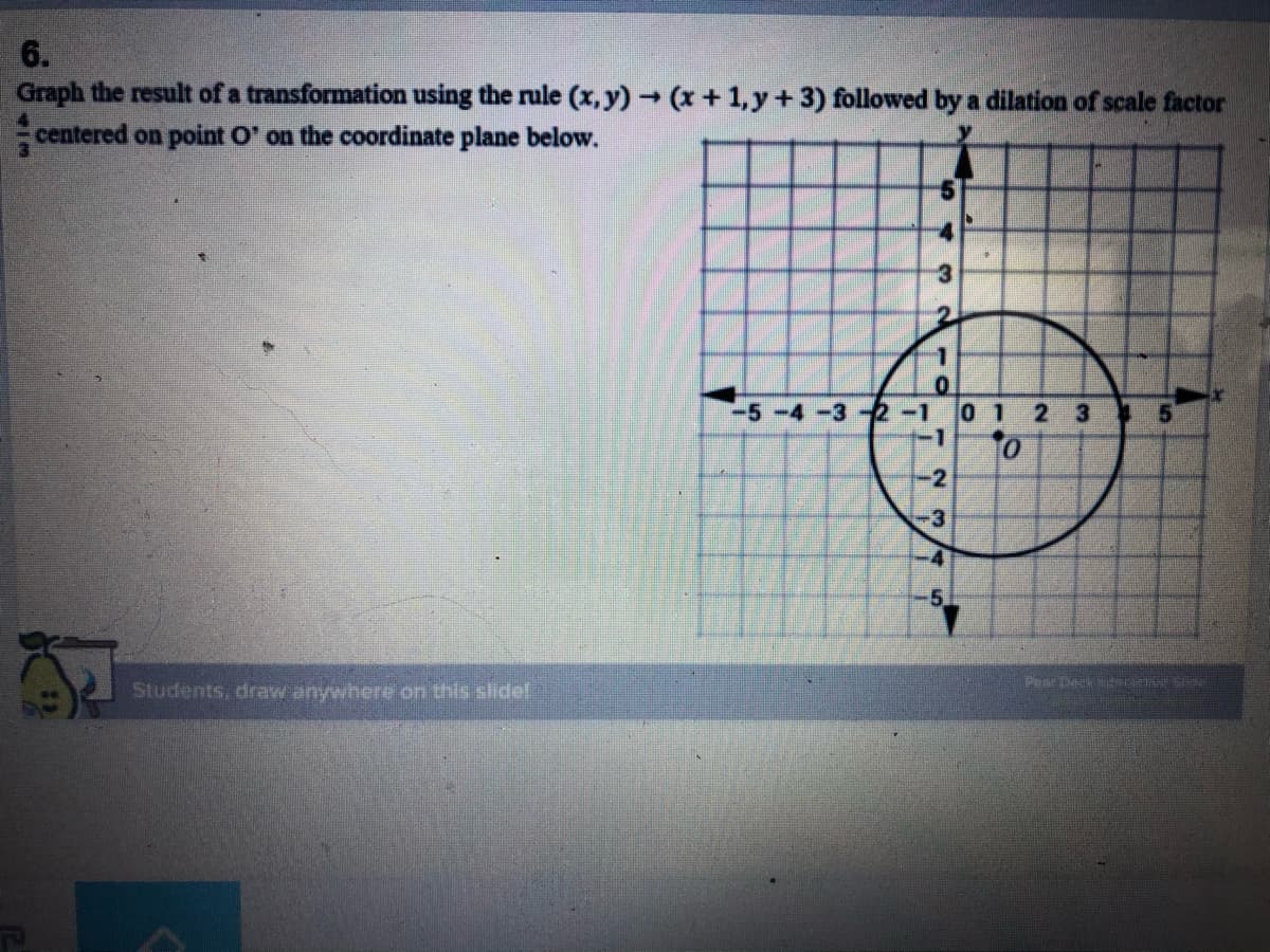 6.
Graph the result of a transformation using the rule (x, y) (x +1, y +3) followed by a dilation of scale factor
centered on point O' on the coordinate plane below.
-5-4-32-1 0 1
-1
2 3 5
-2
-3
.4
Students, draw anywhere on this sidel
