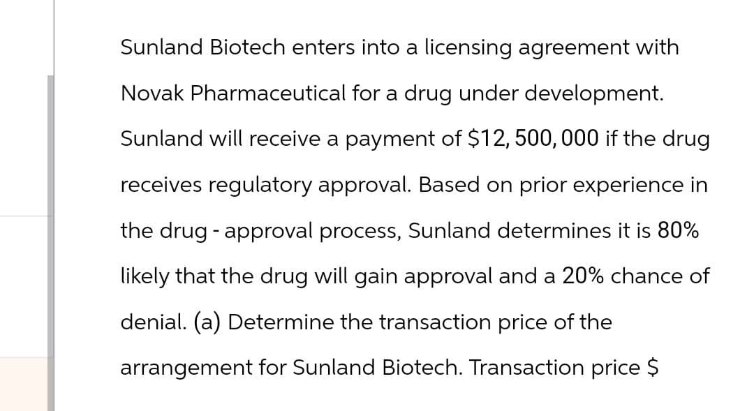 Sunland Biotech enters into a licensing agreement with
Novak Pharmaceutical for a drug under development.
Sunland will receive a payment of $12,500,000 if the drug
receives regulatory approval. Based on prior experience in
the drug approval process, Sunland determines it is 80%
-
likely that the drug will gain approval and a 20% chance of
denial. (a) Determine the transaction price of the
arrangement for Sunland Biotech. Transaction price $