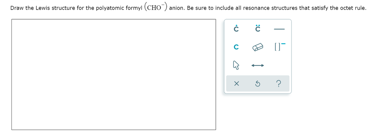 Draw the Lewis structure for the polyatomic formyl (CHO anion. Be sure to include all resonance structures that satisfy the octet rule.
C
?
