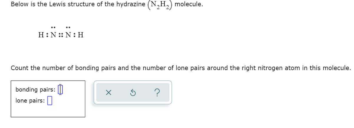 Below is the Lewis structure of the hydrazine (N,H,) molecule.
H:N :: N: H
Count the number of bonding pairs and the number of lone pairs around the right nitrogen atom in this molecule.
bonding pairs:||
lone pairs:
