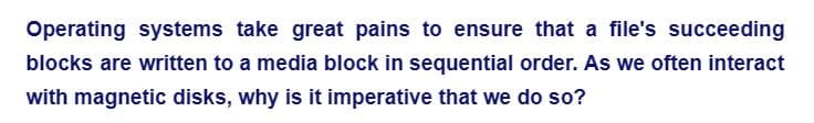 Operating systems take great pains to ensure that a file's succeeding
blocks are written to a media block in sequential order. As we often interact
with magnetic disks, why is it imperative that we do so?