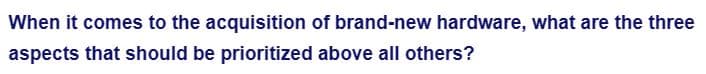 When it comes to the acquisition of brand-new hardware, what are the three
aspects that should be prioritized above all others?