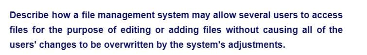 Describe how a file management system may allow several users to access
files for the purpose of editing or adding files without causing all of the
users' changes to be overwritten by the system's adjustments.