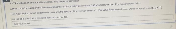 A 1.74 M solution of nitrous acid is prepared. Find the percent ionization.
A second solution is prepared in the same manner except the solution also contains 0.40 M potassium nitrite. Find the percent ionization.
How much did the percent ionization decrease with the addition of the common nitrite ion? (First value minus second value. Should be a positive number) (0.01)
Use the table of ionization constants from class as needed.
Type your answer.....