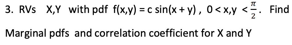 TT
3. RVS X,Y with pdf f(x,y) = c sin(x + y), 0 < x,y <
2
Marginal pdfs and correlation coefficient for X and Y
Find