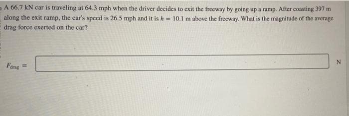 A 66.7 kN car is traveling at 64.3 mph when the driver decides to exit the freeway by going up a ramp. After coasting 397 m
along the exit ramp, the car's speed is 26.5 mph and it is h = 10.1 m above the freeway. What is the magnitude of the average
drag force exerted on the car?
Farag
N