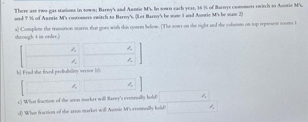 There are two gas stations in town; Barny's and Auntie M's. In town each year, 16 % of Barnys customers switch to Auntie M's,
and 7% of Auntie M's customers switch to Barny's. (Let Barny's be state 1 and Auntie M's be state 2)
a) Complete the transition matrix that goes with this system below. (The rows on the right and the columns on top represent rooms 1
through 4 in order.)
b) Find the fixed probability vector (t):
4.
1]
c) What fraction of the areas market will Barny's eventually hold?
d) What fraction of the areas market will Auntie M's eventually hold?
4.
1.