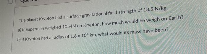 The planet Krypton had a surface gravitational field strength of 13.5 N/kg.
a) if Superman weighed 1054N on Krypton, how much would he weigh on Earth?
b) if Krypton had a radius of 1.6 x 104 km, what would its mass have been?