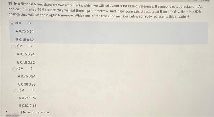 29. In a fictional town, there are two restaurants, which we will call A and B for ease of reference. If someone eats at restaurant A on
one day, there is a 76% chance they will eat there again tomorrow. And if someone eats at restaurant B on one day, there is a 82 %
chance they will eat there again tomorrow. Which one of the transition matrices below correctly represents this situation?
a) A
B
A 0.76 0.34
B 0.18 0.82
b) A
B
A 0.76 0.24
B 0.18 0.82
c) A B
A 0.76 0.24
B 0.08 0.82
d) A
B
Main Content
A 0.24 0.76
B 0.82 0.18
e) None of the above.