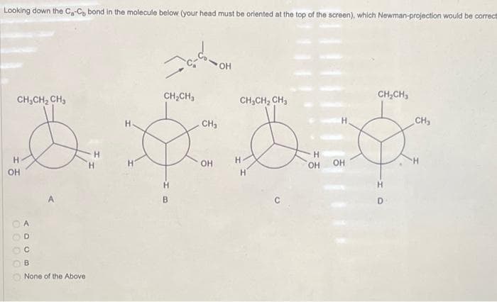 Looking down the C₂-C bond in the molecule below (your head must be oriented at the top of the screen), which Newman-projection would be correct
CH₂CH₂ CH3
a
H
Н
OH
000 СС
ADCB
None of the Above
Н
забон
OH
CH₂CH₂
B
CH₂
OH
CH₂CH₂ CH₂
H
H
H
OH
OH
CH₂CH₂
Н
CH₂