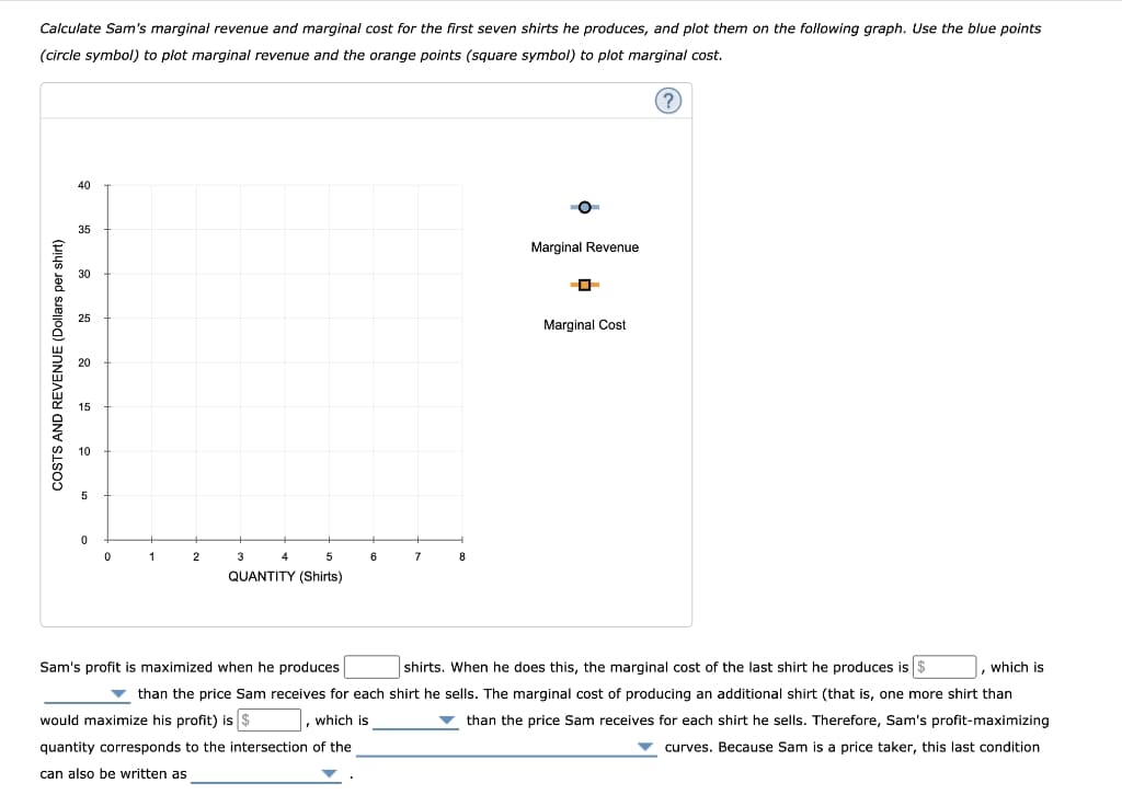 Calculate Sam's marginal revenue and marginal cost for the first seven shirts he produces, and plot them on the following graph. Use the blue points
(circle symbol) to plot marginal revenue and the orange points (square symbol) to plot marginal cost.
(?
40
35
Marginal Revenue
30
25
Marginal Cost
1
2
3
4
5
6
7
8
QUANTITY (Shirts)
Sam's profit is maximized when he produces
shirts. When he does this, the marginal cost of the last shirt he produces is $
, which is
v than the price Sam receives for each shirt he sells. The marginal cost of producing an additional shirt (that is, one more shirt than
would maximize his profit) is $
, which is
than the price Sam receives for each shirt he sells. Therefore, Sam's profit-maximizing
quantity corresponds to the intersection of the
curves. Because Sam is a price taker, this last condition
can also be written as
COSTS AND REVENUE (Dollars per shirt)
