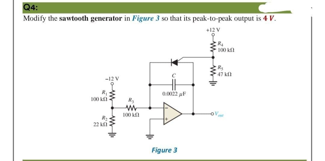 Q4:
Modify the sawtooth generator in Figure 3 so that its peak-to-peak output is 4 V.
+12 V
R4
100 k2
C
47 k2
-12 V
R,
100 k2
0.0022 µF
R3
100 kN
Vaut
R2
22 kN
Figure 3
