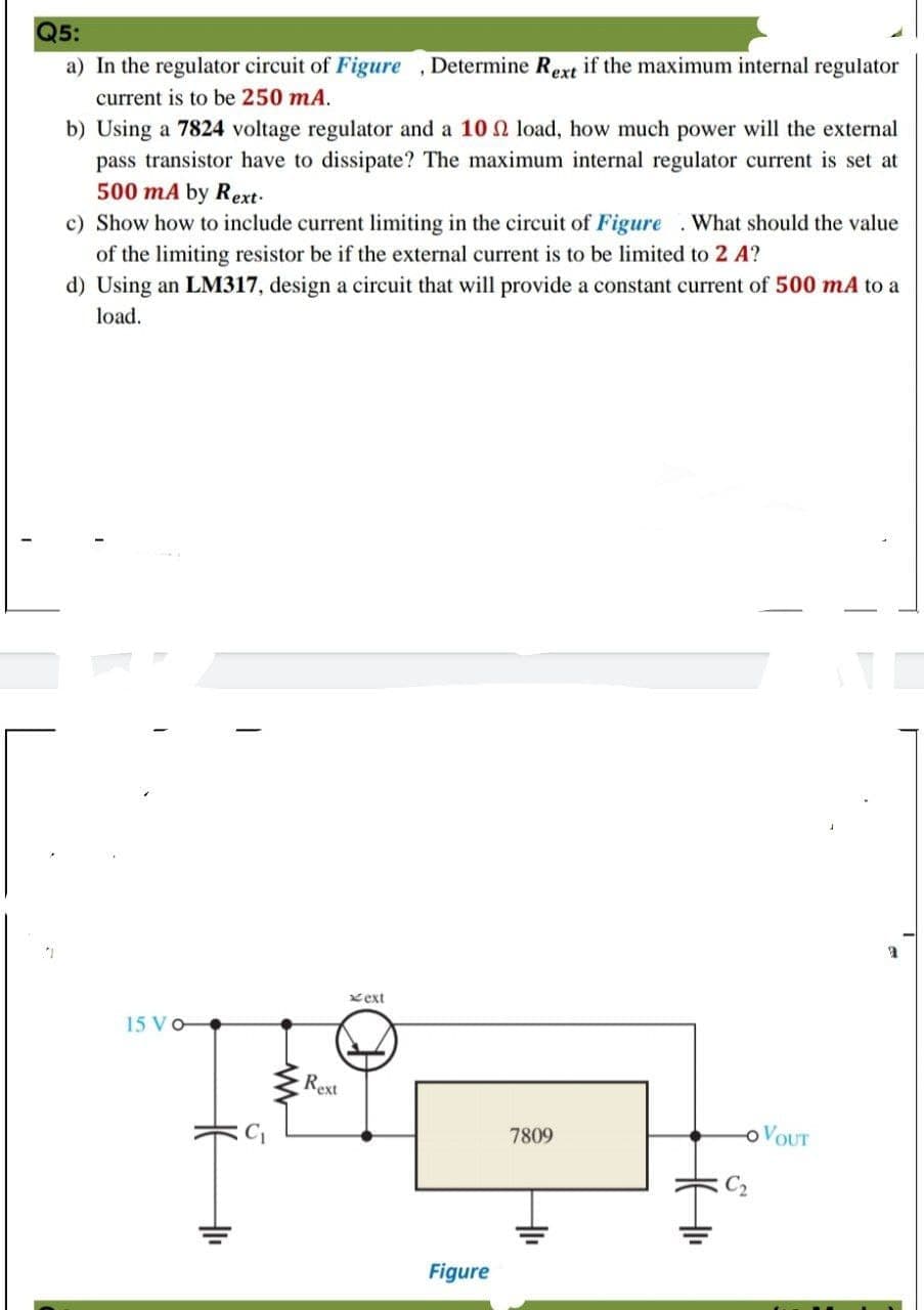 Q5:
a) In the regulator circuit of Figure ,Determine Rext if the maximum internal regulator
current is to be 250 mA.
b) Using a 7824 voltage regulator and a 10 2 load, how much power will the external
pass transistor have to dissipate? The maximum internal regulator current is set at
500 mA by Rext-
c) Show how to include current limiting in the circuit of Figure . What should the value
of the limiting resistor be if the external current is to be limited to 2 A?
d) Using an LM317, design a circuit that will provide a constant current of 500 mA to a
load.
xext
15 Vo
Rext
7809
OVOUT
Figure
