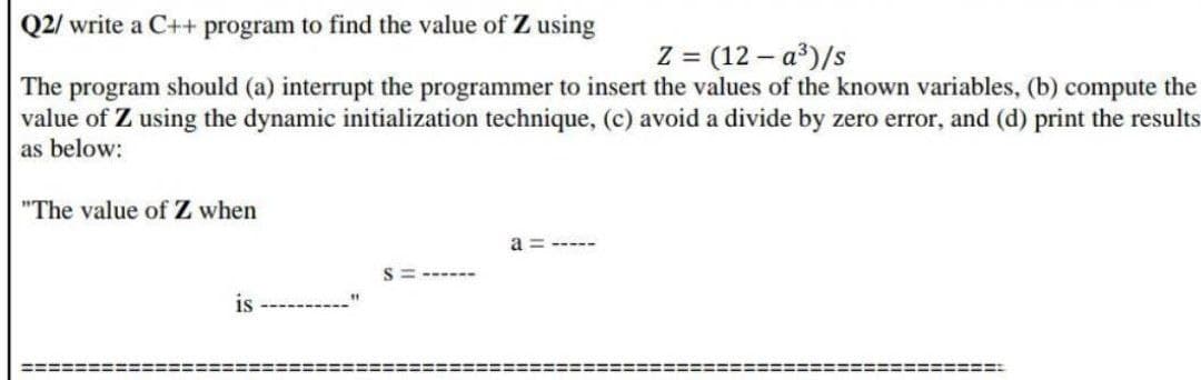 Q2/ write a C++ program to find the value of Z using
Z = (12 – a³)/s
The program should (a) interrupt the programmer to insert the values of the known variables, (b) compute the
value of Z using the dynamic initialization technique, (c) avoid a divide by zero error, and (d) print the results
as below:
"The value of Z when
a =
-----
S = ------
is
%3D%=D==D=:
