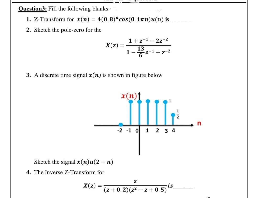 Question3: Fill the following blanks
1. Z-Transform for x(n) = 4(0.8)" cos(0.1nn)u(n) is
2. Sketch the pole-zero for the
1+z-1 - 2z-2
X(z):
13
1-
z-1+z-2
3. A discrete time signal x(n) is shown in figure below
x(n)t
-2 -1 o 1 2 3 4
Sketch the signal x(n)u(2 – n)
4. The Inverse Z-Transform for
X(z) =
is
(z + 0. 2)(z2 – z + 0.5)
1/2
