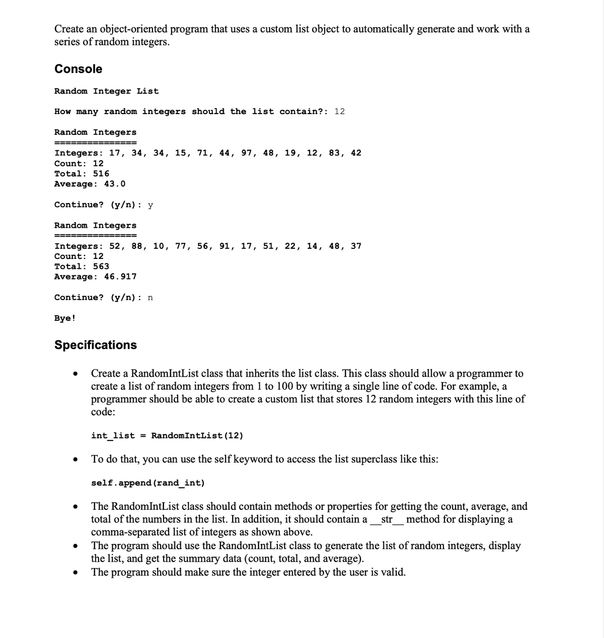 Create an object-oriented program that uses a custom list object to automatically generate and work with a
series of random integers.
Console
Random Integer List
How many random integers should the list contain?: 12
Random Integers
======== =======
Integers: 17, 34, 34, 15, 71, 44, 97, 48, 19, 12, 83, 42
Count: 12
Total: 516
Average: 43.0
Continue? (y/n): y
Random Integers
===============
Integers: 52, 88, 10, 77, 56, 91, 17, 51, 22, 14, 48, 37
Count: 12
Total: 563
Average: 46.917
Continue? (y/n): n
Bye!
Specifications
Create a Random IntList class that inherits the list class. This class should allow a programmer to
create a list of random integers from 1 100 by writing a single line of code. For example, a
programmer should be able to create a custom list that stores 12 random integers with this line of
code:
●
●
int_list = RandomIntList (12)
To do that, you can use the self keyword to access the list superclass like this:
self.append (rand_int)
The RandomIntList class should contain methods or properties for getting the count, average, and
total of the numbers in the list. In addition, it should contain a
str method for displaying a
comma-separated list of integers as shown above.
The program should use the RandomIntList class to generate the list of random integers, display
the list, and get the summary data (count, total, and average).
The program should make sure the integer entered by the user is valid.