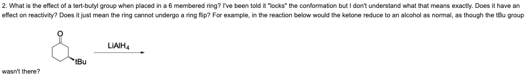 2. What is the effect of a tert-butyl group when placed in a 6 membered ring? I've been told it "locks" the conformation but I don't understand what that means exactly. Does it have an
effect on reactivity? Does it just mean the ring cannot undergo a ring flip? For example, in the reaction below would the ketone reduce to an alcohol as normal, as though the tBu group
LIAIH4
*tBu
wasn't there?
