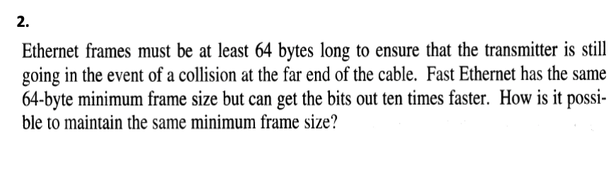 2.
Ethernet frames must be at least 64 bytes long to ensure that the transmitter is still
going in the event of a collision at the far end of the cable. Fast Ethernet has the same
64-byte minimum frame size but can get the bits out ten times faster. How is it possi-
ble to maintain the same minimum frame size?
