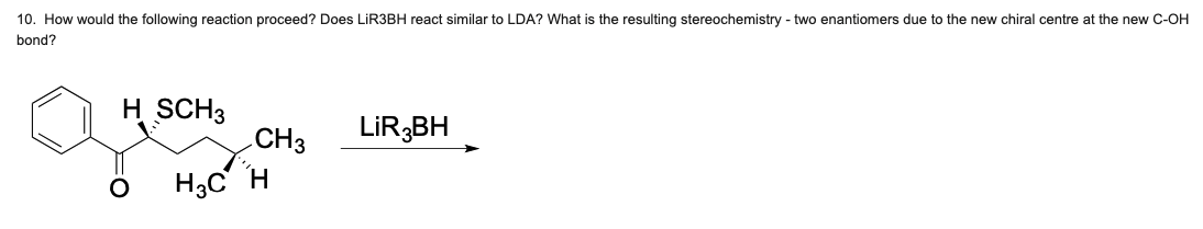 10. How would the following reaction proceed? Does LIR3BH react similar to LDA? What is the resulting stereochemistry - two enantiomers due to the new chiral centre at the new C-OH
bond?
H SCH3
CH3
LİR,BH
H3C H
