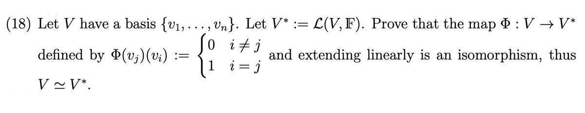 L(V, F). Prove that the map ¢ :V → V*
(18) Let V have a basis {v1,..., Vn}. Let V* :=
Jo itj
defined by (v;)(vi) :=
1
and extending linearly is an isomorphism, thus
i = j
V ~ V*.
