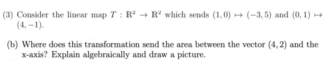 (3) Consider the linear map T : R² → R² which sends (1,0) → (-3,5) and (0, 1) →
(4, – 1).
(b) Where does this transformation send the area between the vector (4, 2) and the
x-axis? Explain algebraically and draw a picture.
