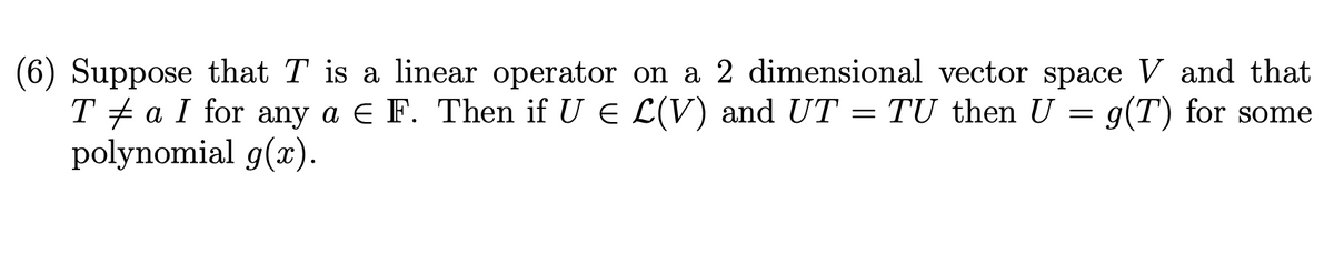 (6) Suppose that T is a linear operator on a 2 dimensional vector space V and that
T + a I for any a e F. Then if U E L(V) and UT = TU then U = g(T) for some
polynomial g(x).
