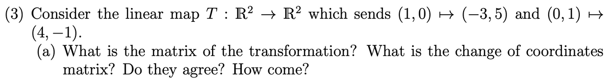 (3) Consider the linear map T : R² → R² which sends (1,0) → (-3, 5) and (0, 1) →
(4, – 1).
(a) What is the matrix of the transformation? What is the change of coordinates
matrix? Do they agree? How come?
