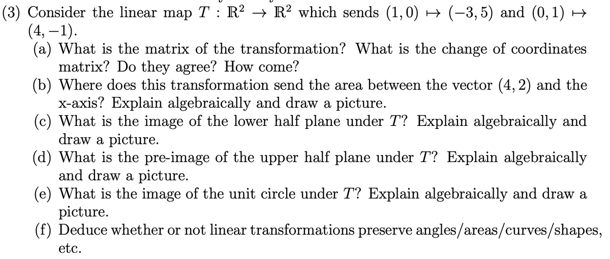 (3) Consider the linear map T : R² → R² which sends (1,0) → (-3, 5) and (0,1) →
(4, –1).
(a) What is the matrix of the transformation? What is the change of coordinates
matrix? Do they agree? How come?
(b) Where does this transformation send the area between the vector (4, 2) and the
X-axis? Explain algebraically and draw a picture.
(c) What is the image of the lower half plane under T? Explain algebraically and
draw a picture.
(d) What is the pre-image of the upper half plane under T? Explain algebraically
and draw a picture.
(e) What is the image of the unit circle under T? Explain algebraically and draw a
picture.
(f) Deduce whether or not linear transformations preserve angles/areas/curves/shapes,
6,
etc.

