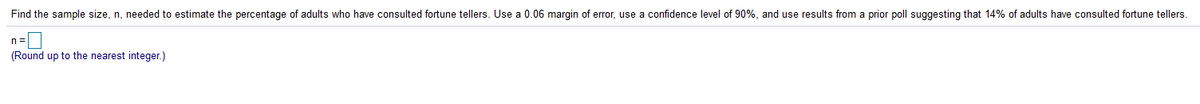 Find the sample size, n, needed to estimate the percentage of adults who have consulted fortune tellers. Use a 0.06 margin of error, use
confidence level of 90%, and use results from a prior poll suggesting that 14% of adults have consulted fortune tellers.
n =
(Round up to the nearest integer.)
