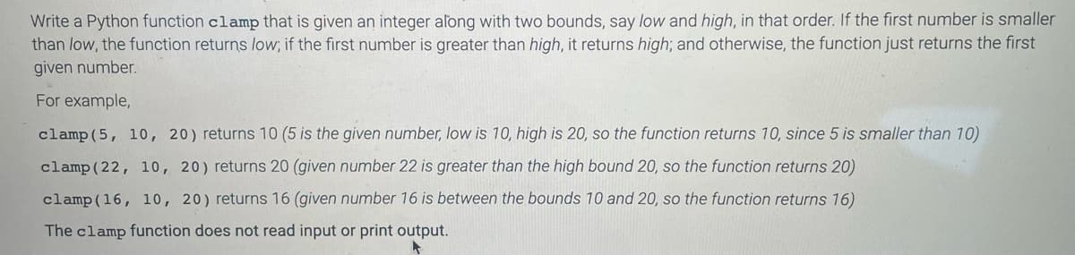 Write a Python function clamp that is given an integer along with two bounds, say low and high, in that order. If the first number is smaller
than low, the function returns low; if the first number is greater than high, it returns high; and otherwise, the function just returns the first
given number.
For example,
clamp(5, 10, 20) returns 10 (5 is the given number, low is 10, high is 20, so the function returns 10, since 5 is smaller than 10)
clamp(22, 10, 20) returns 20 (given number 22 is greater than the high bound 20, so the function returns 20)
clamp(16, 10, 20) returns 16 (given number 16 is between the bounds 10 and 20, so the function returns 16)
The clamp function does not read input or print output.
