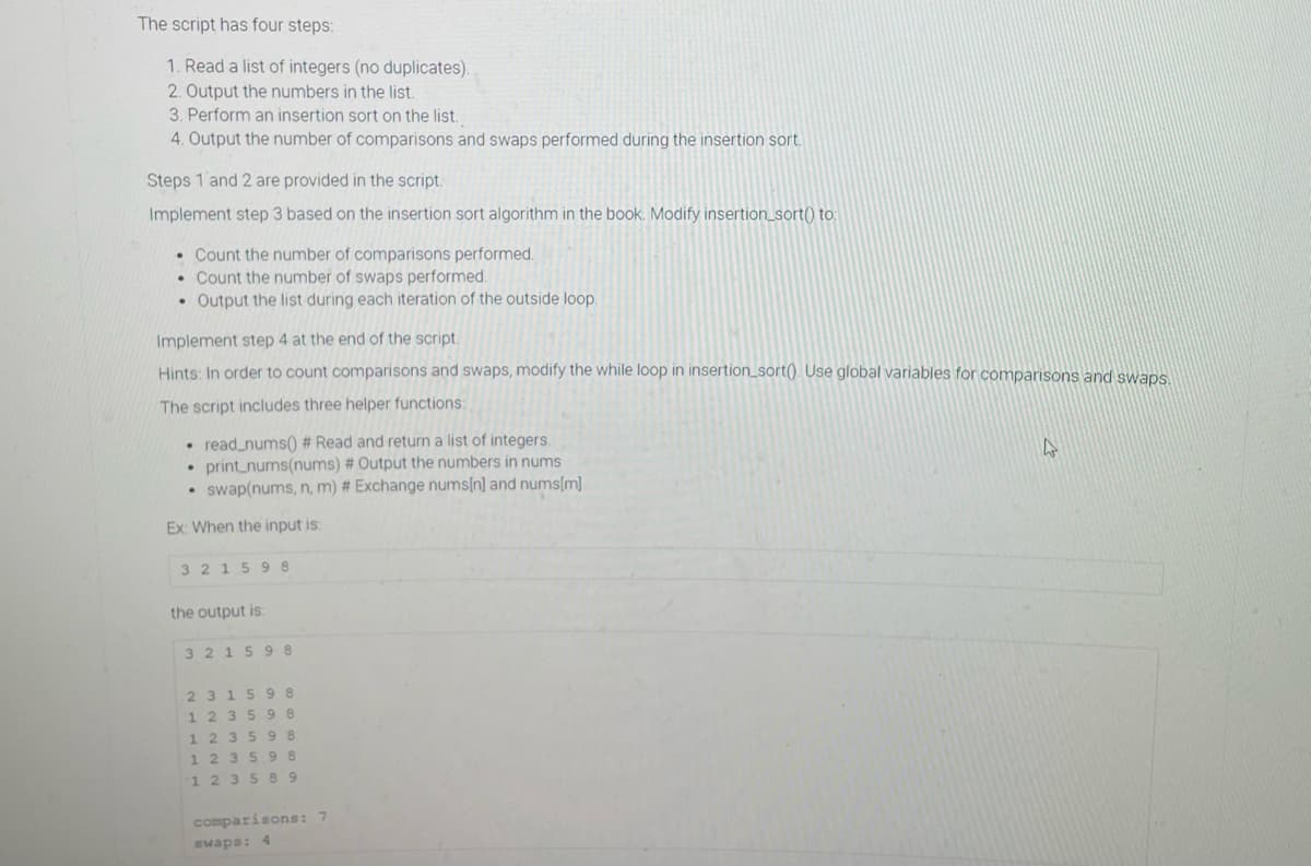 The script has four steps:
1. Read a list of integers (no duplicates).
2. Output the numbers in the list.
3. Perform an insertion sort on the list.
4. Output the number of comparisons and swaps performed during the insertion sort.
Steps 1 and 2 are provided in the script.
Implement step 3 based on the insertion sort algorithm in the book. Modify insertion_sort() to:
• Count the number of comparisons performed.
• Count the number of swaps performed.
• Output the list during each iteration of the outside loop,
Implement step 4 at the end of the script.
Hints: In order to count comparisons and swaps, modify the while loop in insertion_sort() Use global variables for comparisons and swaps
The script includes three helper functions:
• read_nums) # Read and return a list of integers.
• print_nums(nums) # Output the numbers in nums
• swap(nums, n, m) # Exchange nums[n] and nums[m]
Ex: When the input is:
3 21598
the output is:
321598
2315 98
1 235 98
1 235 98
1 2 35 98
1 2 35 89
comparisons: 7
swaps: 4
