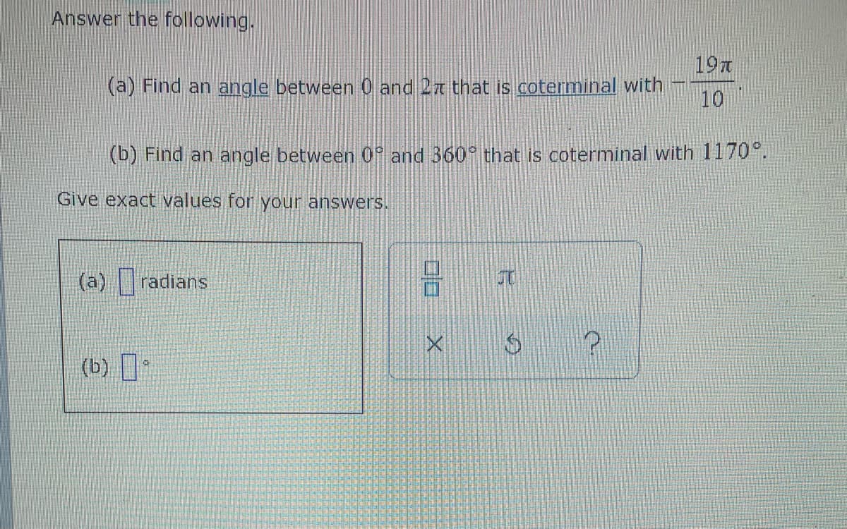 Answer the following.
19T
(a) Find an angle between 0 and 27 that is coterminal with
10
(b) Find an angle between 0 and 360° that is coterminal with 1170°.
Give exact values for your answers.
(a) radians
(b) .
X