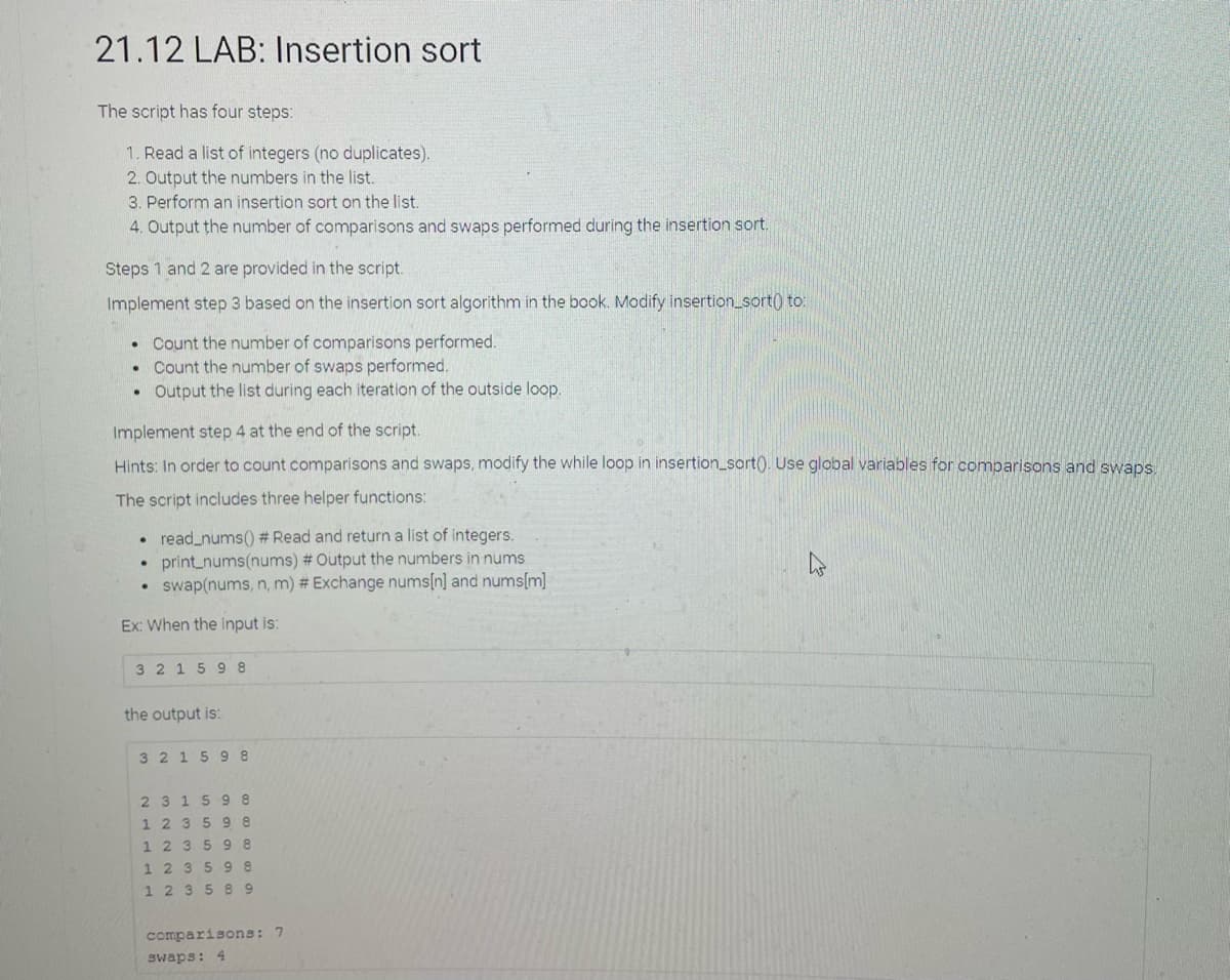 21.12 LAB: Insertion sort
The script has four steps:
1. Read a list of integers (no duplicates).
2. Output the numbers in the list.
3. Perform an insertion sort on the list.
4. Output the number of comparisons and swaps performed during the insertion sort.
Steps 1 and 2 are provided in the script.
Implement step 3 based on the insertion sort algorithm in the book. Modify insertion_sort) to:
Count the number of comparisons performed.
Count the number of swaps performed.
Output the list during each iteration of the outside loop.
Implement step 4 at the end of the script.
Hints: In order to count comparisons and swaps, modify the while loop in insertion_sort(). Use global variables for comparisons and swaps.
The script includes three helper functions:
read_nums() # Read and return a list of integers.
print_nums(nums) # Output the numbers
swap(nums, n, m) # Exchange nums[n] and nums[m]
nums
Ex: When the input is:
3 2 1598
the output is:
3 215 9 8
2315 9 8
1 235 98
1 235 98
1 2 3598
1235 89
comparisons: 7
swaps: 4
