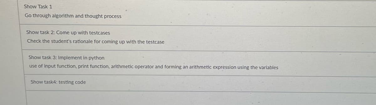 Show Task 1
Go through algorithm and thought process
Show task 2: Come up with testcases
Check the student's rationale for coming up with the testcase
Show task 3: Implement in python
use of input function, print function, arithmetic operator and forming an arithmetic expression using the variables
Show task4: testing code
