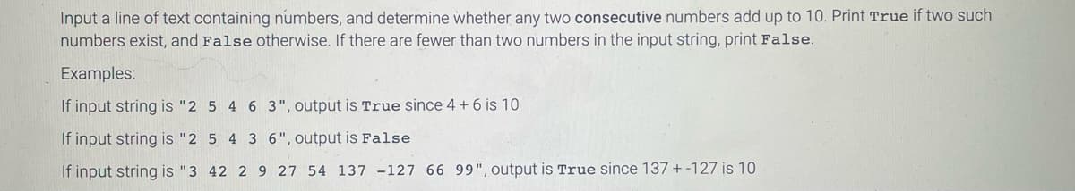 Input a line of text containing numbers, and determine whether any two consecutive numbers add up to 10. Print True if two such
numbers exist, and False otherwise. If there are fewer than two numbers in the input string, print False.
Examples:
If input string is "2 5 4 6 3", output is True since 4 + 6 is 10
If input string is "2 5 4 3 6", output is False
If input string is "3 42 2 9 27 54 137 -127 66 99", output is True since 137 + -127 is 10
