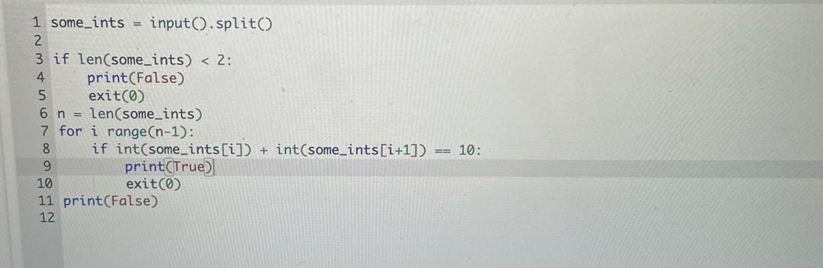 1 some_ints =
input().split()
2
3 if len(some_ints) < 2:
print(False)
exit(0)
6. n = len(some_ints)
7 for i range(n-1):
4
if int(some_ints[i]) + int(some_ints[i+1])
print(True)
exit(0)
8
10:
6.
10
11 print(False)
12
00
