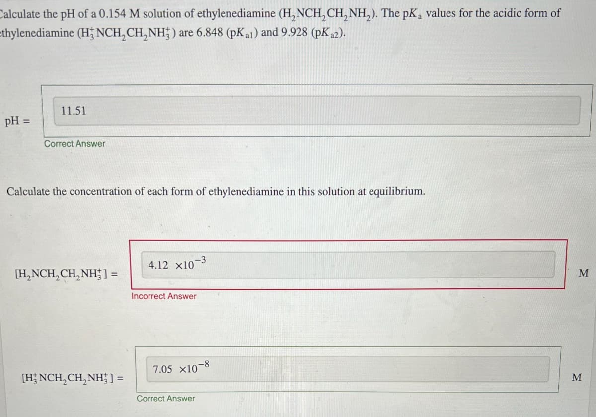 Calculate the pH of a 0.154 M solution of ethylenediamine (H,NCH2CH2NH2). The pKa values for the acidic form of
thylenediamine (H3NCH2CH2NH) are 6.848 (pKa1) and 9.928 (pKa2).
pH =
11.51
Correct Answer
Calculate the concentration of each form of ethylenediamine in this solution at equilibrium.
[H2NCH2CH2NH] =
4.12 x10-3
Incorrect Answer
7.05 x10
-8
[HNCH2CH2NH] =
Correct Answer
M
M