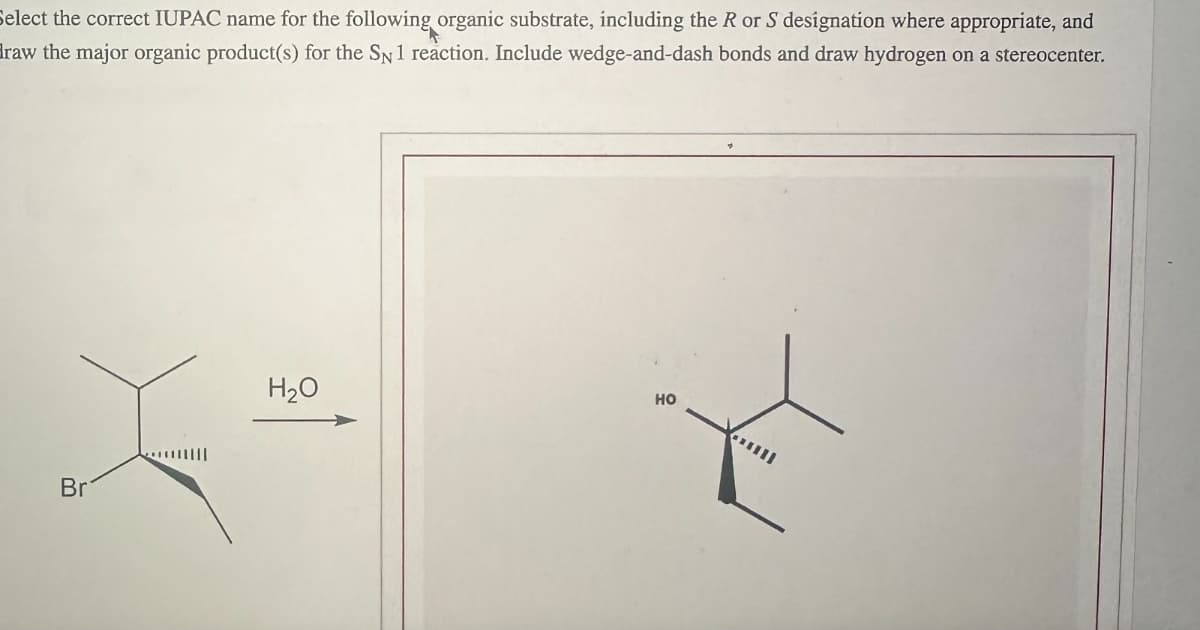 Select the correct IUPAC name for the following organic substrate, including the R or S designation where appropriate, and
draw the major organic product(s) for the SN 1 reaction. Include wedge-and-dash bonds and draw hydrogen on a stereocenter.
Br
H₂O
HO